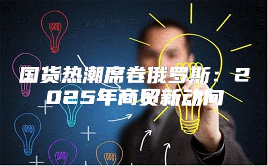 国货热潮席卷俄罗斯：2025年商贸新动向