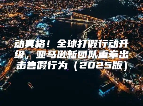 动真格！全球打假行动升级，亚马逊新团队重拳出击售假行为2025版