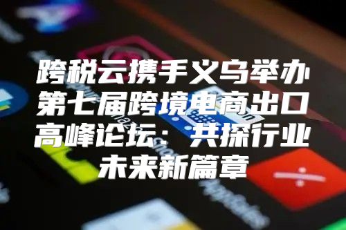跨税云携手义乌举办第七届跨境电商出口高峰论坛：共探行业未来新篇章