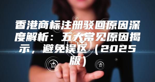 香港商标注册驳回原因深度解析：五大常见原因揭示，避免误区2025版