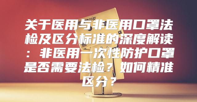 关于医用与非医用口罩法检及区分标准的深度解读：非医用一次性防护口罩是否需要法检？如何精准区分？