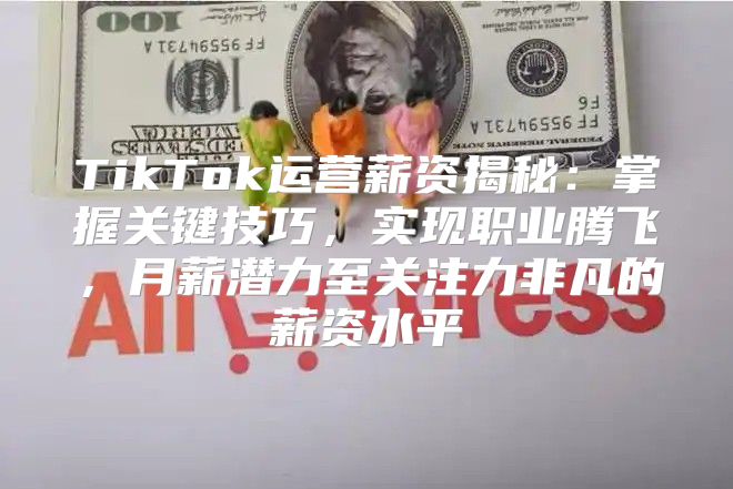 TikTok运营薪资揭秘：掌握关键技巧，实现职业腾飞，月薪潜力至关注力非凡的薪资水平