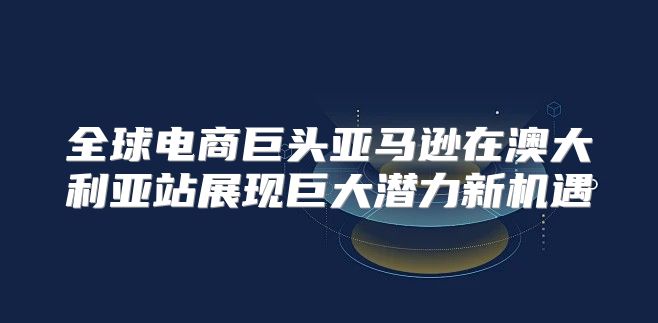 全球电商巨头亚马逊在澳大利亚站展现巨大潜力新机遇