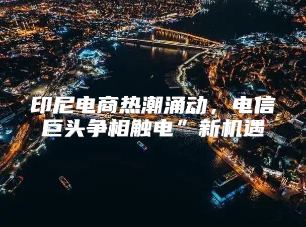 印尼电商热潮涌动，电信巨头争相触电”新机遇