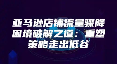 亚马逊店铺流量骤降困境破解之道：重塑策略走出低谷