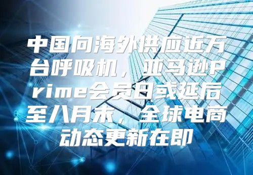 中国向海外供应近万台呼吸机，亚马逊Prime会员日或延后至八月末，全球电商动态更新在即