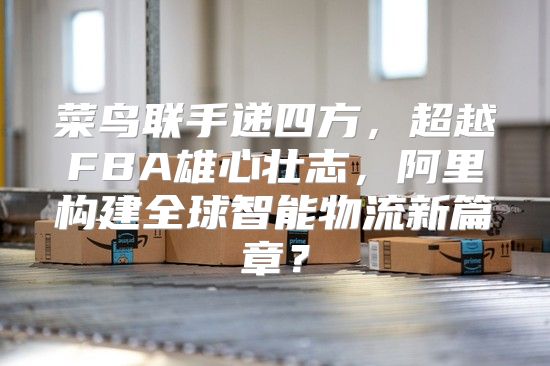 菜鸟联手递四方，超越FBA雄心壮志，阿里构建全球智能物流新篇章？