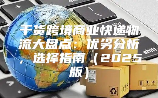 干货跨境商业快递物流大盘点：优劣分析，选择指南2025版