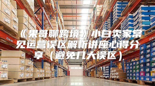 果哥聊跨境小白卖家常见运营误区解析讲座心得分享避免几大误区