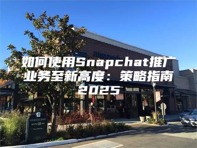如何使用Snapchat推广业务至新高度：策略指南2025