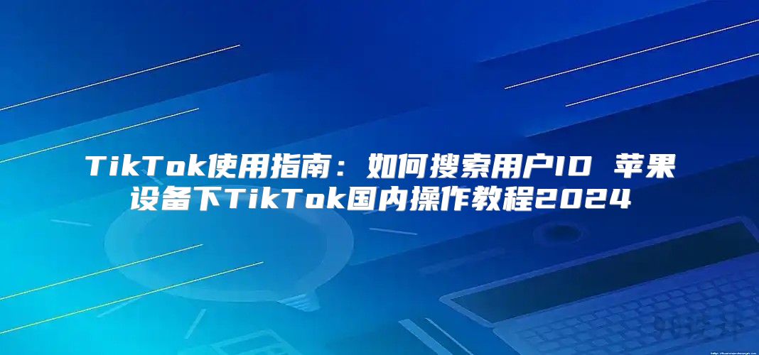 TikTok使用指南：如何搜索用户ID 苹果设备下TikTok国内操作教程2025
