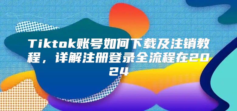Tiktok账号如何下载及注销教程，详解注册登录全流程在2025