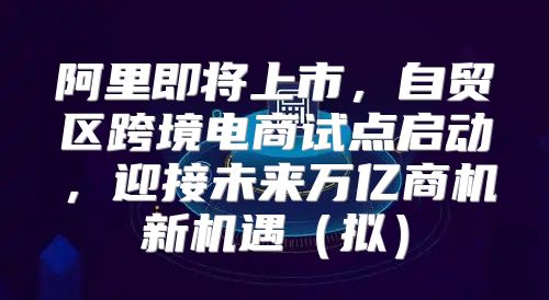 阿里即将上市，自贸区跨境电商试点启动，迎接未来万亿商机新机遇拟