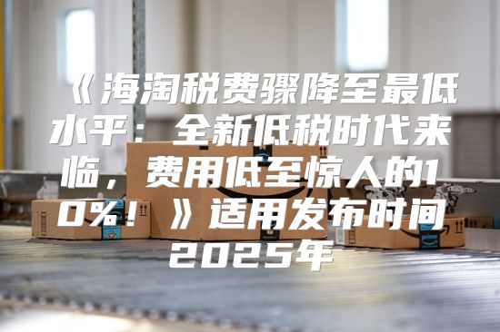 海淘税费骤降至最低水平：全新低税时代来临，费用低至惊人的10%！适用发布时间2025年
