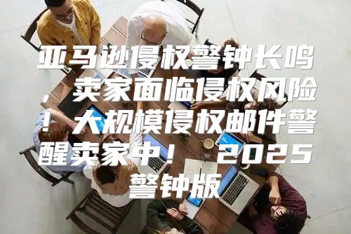 亚马逊侵权警钟长鸣，卖家面临侵权风险！大规模侵权邮件警醒卖家中！ 2025警钟版