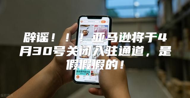 辟谣！！！亚马逊将于4月30号关闭入驻通道，是假假假的！