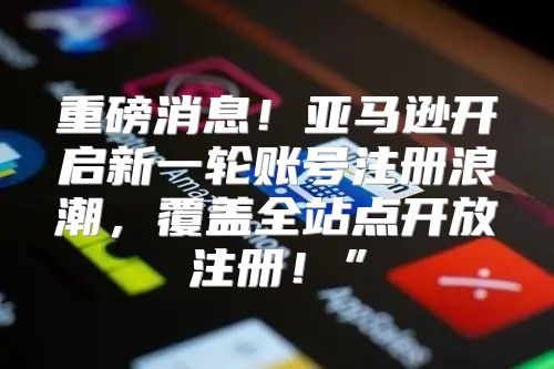 重磅消息！亚马逊开启新一轮账号注册浪潮，覆盖全站点开放注册！”
