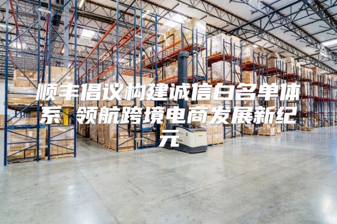 顺丰倡议构建诚信白名单体系 领航跨境电商发展新纪元