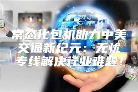 常态化包机助力中美交通新纪元：无忧专线解决行业难题！