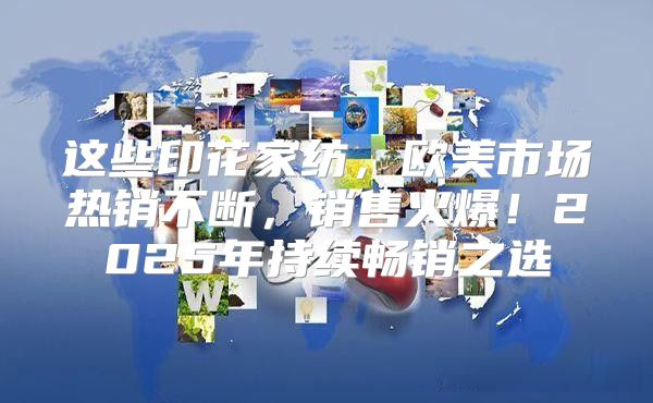 这些印花家纺，欧美市场热销不断，销售火爆！2025年持续畅销之选