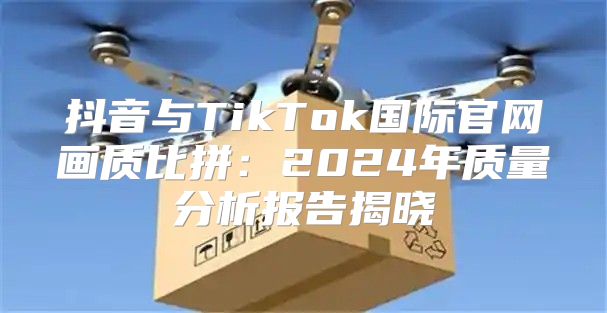 抖音与TikTok国际官网画质比拼：2025年质量分析报告揭晓