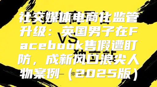 社交媒体电商化监管升级：英国男子在Facebook售假遭盯防，成新风口浪尖人物案例2025版