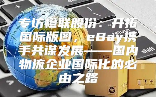 专访橙联股份：开拓国际版图，eBay携手共谋发展——国内物流企业国际化的必由之路