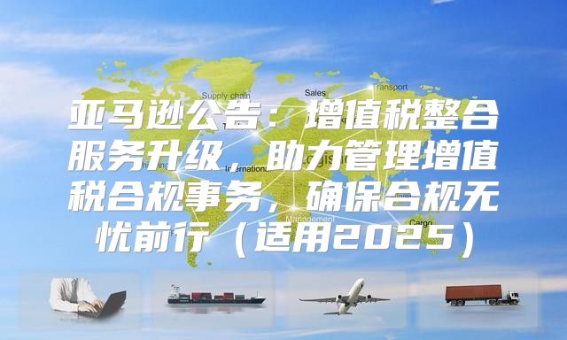 亚马逊公告：增值税整合服务升级，助力管理增值税合规事务，确保合规无忧前行适用2025