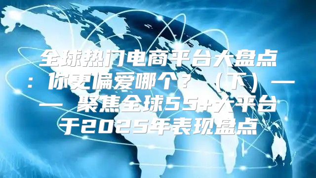 全球热门电商平台大盘点：你更偏爱哪个？下—— 聚焦全球55+大平台于2025年表现盘点