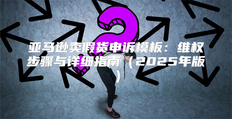 亚马逊卖假货申诉模板：维权步骤与详细指南2025年版
