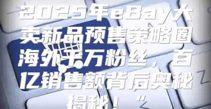 2025年eBay大卖新品预售策略圈海外千万粉丝，百亿销售额背后奥秘揭秘！”