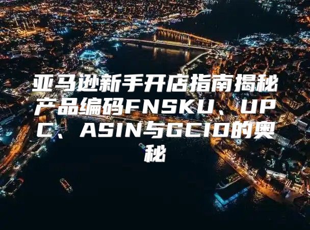 亚马逊新手开店指南揭秘产品编码FNSKU、UPC、ASIN与GCID的奥秘