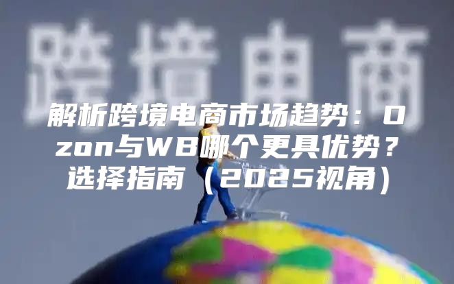 解析跨境电商市场趋势：Ozon与WB哪个更具优势？选择指南2025视角