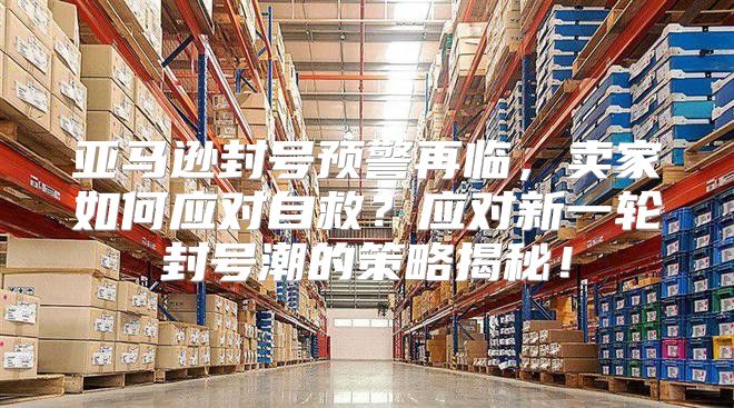 亚马逊封号预警再临，卖家如何应对自救？应对新一轮封号潮的策略揭秘！