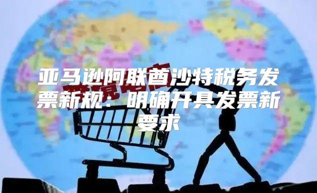 亚马逊阿联酋沙特税务发票新规：明确开具发票新要求