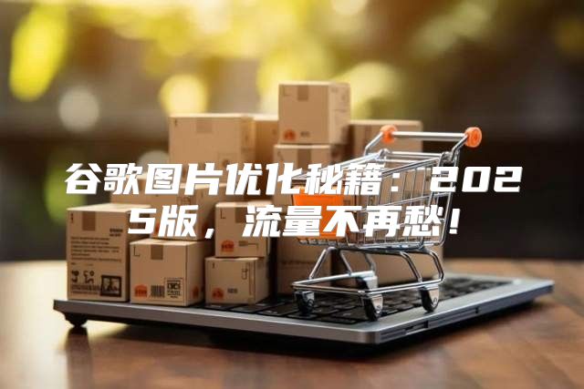 谷歌图片优化秘籍：2025版，流量不再愁！