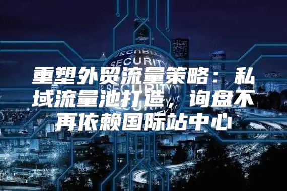 重塑外贸流量策略：私域流量池打造，询盘不再依赖国际站中心
