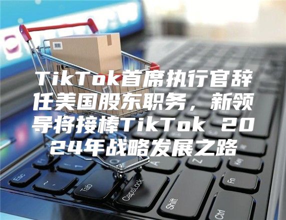 TikTok首席执行官辞任美国股东职务，新领导将接棒TikTok 2025年战略发展之路