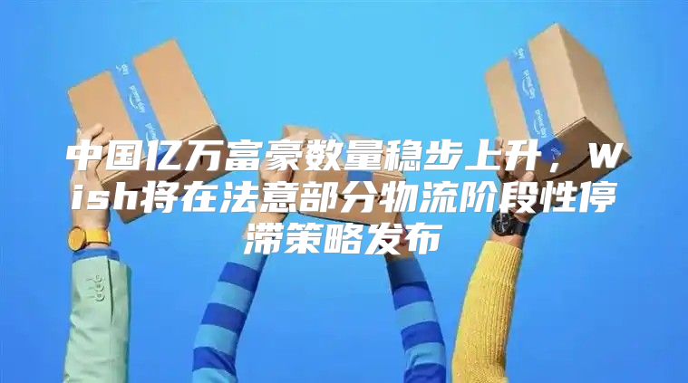 中国亿万富豪数量稳步上升，Wish将在法意部分物流阶段性停滞策略发布