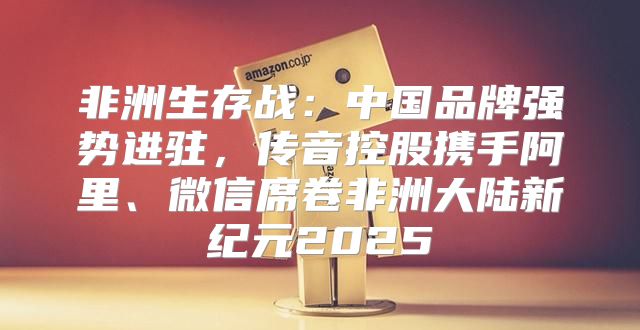 非洲生存战：中国品牌强势进驻，传音控股携手阿里、微信席卷非洲大陆新纪元2025