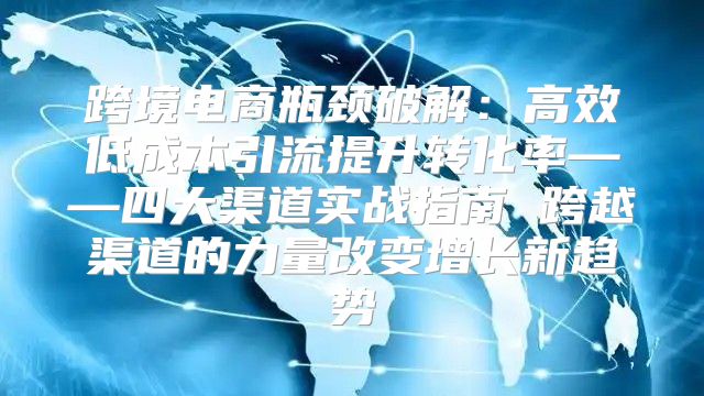 跨境电商瓶颈破解：高效低成本引流提升转化率——四大渠道实战指南 跨越渠道的力量改变增长新趋势