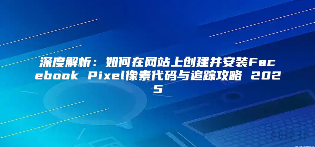 深度解析：如何在网站上创建并安装Facebook Pixel像素代码与追踪攻略 2025