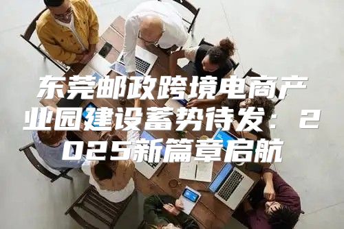 东莞邮政跨境电商产业园建设蓄势待发：2025新篇章启航