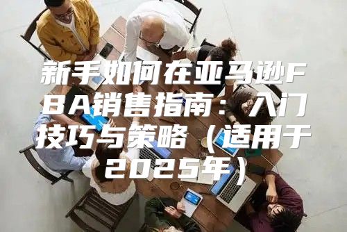 新手如何在亚马逊FBA销售指南：入门技巧与策略适用于2025年