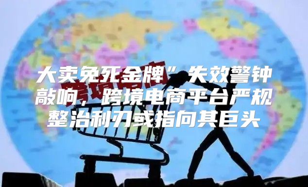 大卖免死金牌”失效警钟敲响，跨境电商平台严规整治利刃或指向其巨头
