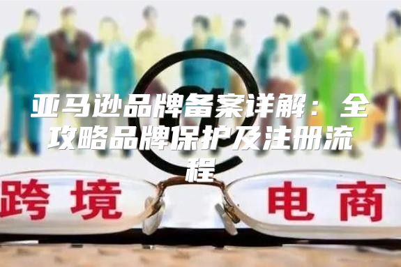 亚马逊品牌备案详解：全攻略品牌保护及注册流程