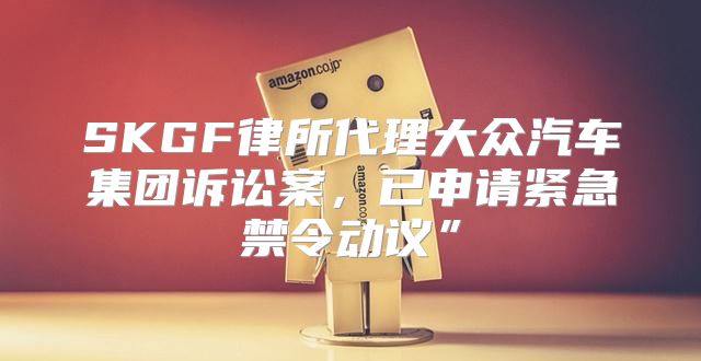 SKGF律所代理大众汽车集团诉讼案，已申请紧急禁令动议”