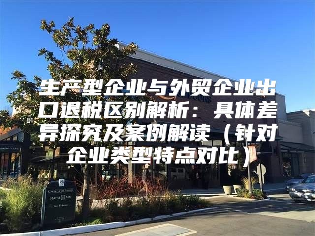 生产型企业与外贸企业出口退税区别解析：具体差异探究及案例解读针对企业类型特点对比