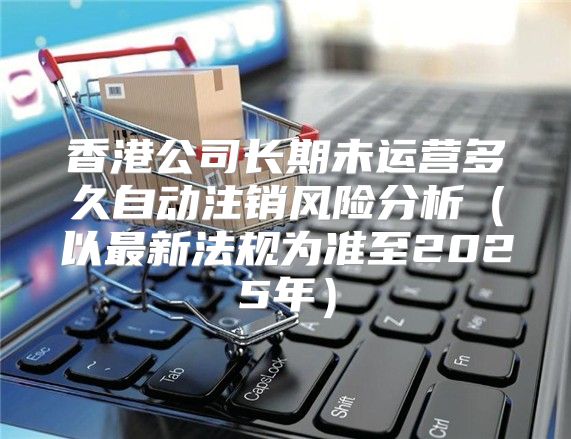 香港公司长期未运营多久自动注销风险分析以最新法规为准至2025年