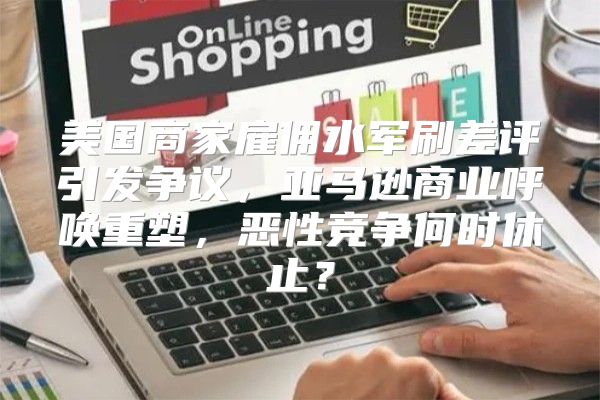 美国商家雇佣水军刷差评引发争议，亚马逊商业呼唤重塑，恶性竞争何时休止？